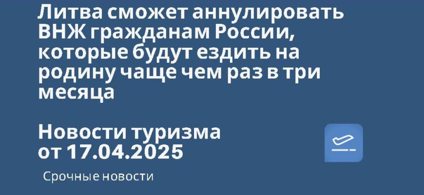 Новости - Литва сможет аннулировать ВНЖ гражданам России, которые будут ездить на родину чаще чем раз в три месяца. Новости туризма от 17.04.2025