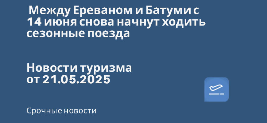 Новости - Между Ереваном и Батуми с 14 июня снова начнут ходить сезонные поезда. Новости туризма от 21.05.2025