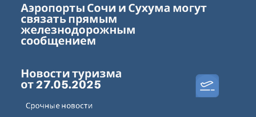 Новости - Аэропорты Сочи и Сухума могут связать прямым железнодорожным сообщением. Новости туризма от 27.05.2025