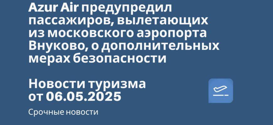Новости - Azur Air предупредил пассажиров, вылетающих из московского аэропорта Внуково, о дополнительных мерах безопасности. Новости туризма от 06.05.2025