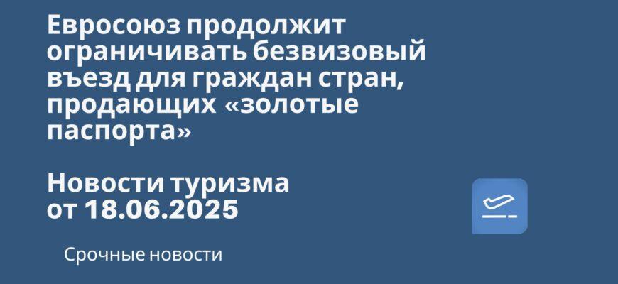 Новости - Евросоюз продолжит ограничивать безвизовый въезд для граждан стран, продающих «золотые паспорта». Новости туризма от 18.06.2025