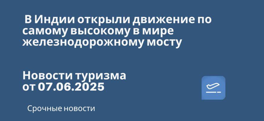 Новости - В Индии открыли движение по самому высокому в мире железнодорожному мосту. Новости туризма от 07.06.2025