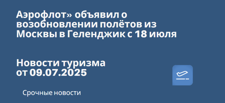 Новости - Аэрофлот» объявил о возобновлении полётов из Москвы в Геленджик с 18 июля. Новости туризма от 09.07.2025