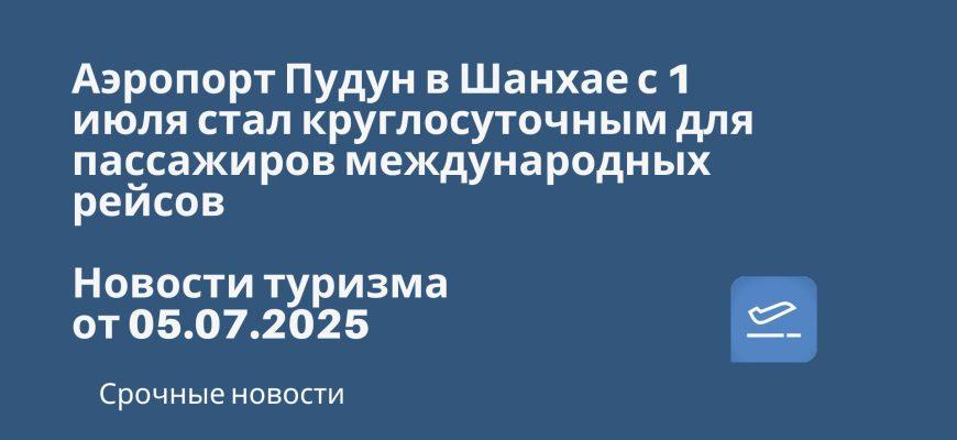 Новости - Аэропорт Пудун в Шанхае с 1 июля стал круглосуточным для пассажиров международных рейсов. Новости туризма от 05.07.2025