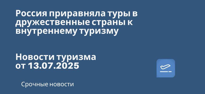 Новости - Россия приравняла туры в дружественные страны к внутреннему туризму. Новости туризма от 13.07.2025
