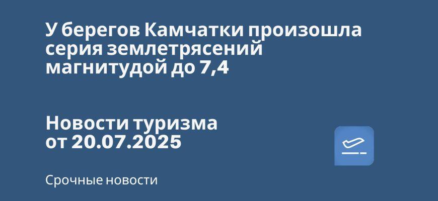 Новости - У берегов Камчатки произошла серия землетрясений магнитудой до 7,4. Новости туризма от 20.07.2025