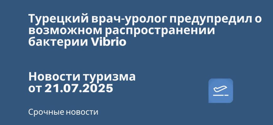 Новости - Турецкий врач-уролог предупредил о возможном распространении бактерии Vibrio. Новости туризма от 21.07.2025