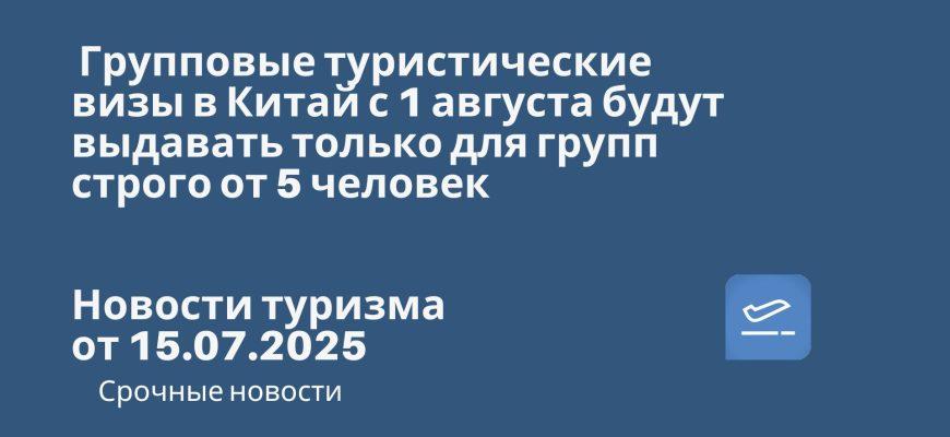 Новости - Групповые туристические визы в Китай с 1 августа будут выдавать только для групп строго от 5 человек. Новости туризма от 15.07.2025