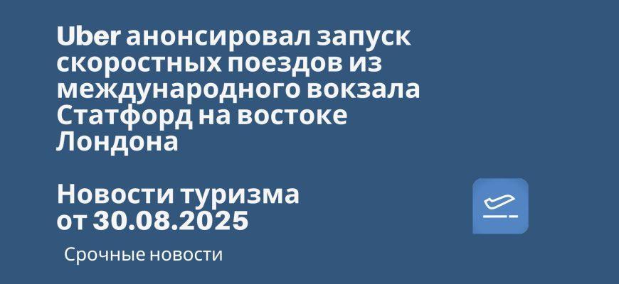 Новости - Uber анонсировал запуск скоростных поездов из международного вокзала Статфорд на востоке Лондона. Новости туризма от 30.08.2025