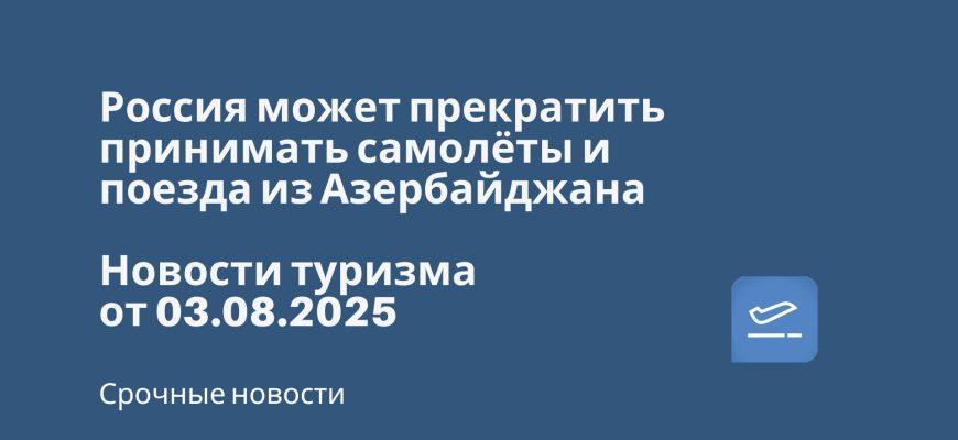 Новости - Россия может прекратить принимать самолёты и поезда из Азербайджана. Новости туризма от 03.08.2025