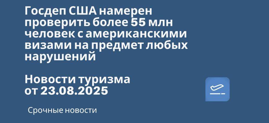 Новости - Госдеп США намерен проверить более 55 млн человек с американскими визами на предмет любых нарушений. Новости туризма от 23.08.2025