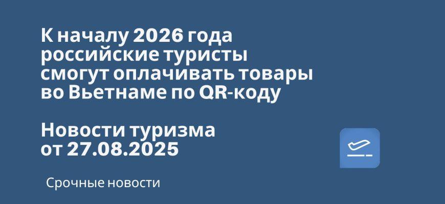 Новости - К началу 2026 года российские туристы смогут оплачивать товары во Вьетнаме по QR-коду. Новости туризма от 27.08.2025