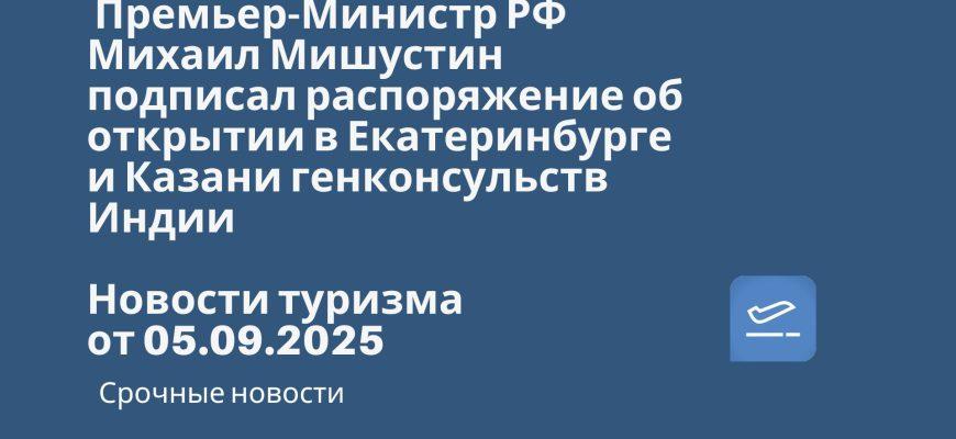 Новости - Премьер-Министр РФ Михаил Мишустин подписал распоряжение об открытии в Екатеринбурге и Казани генконсульств Индии. Новости тризма от 05.09.2025