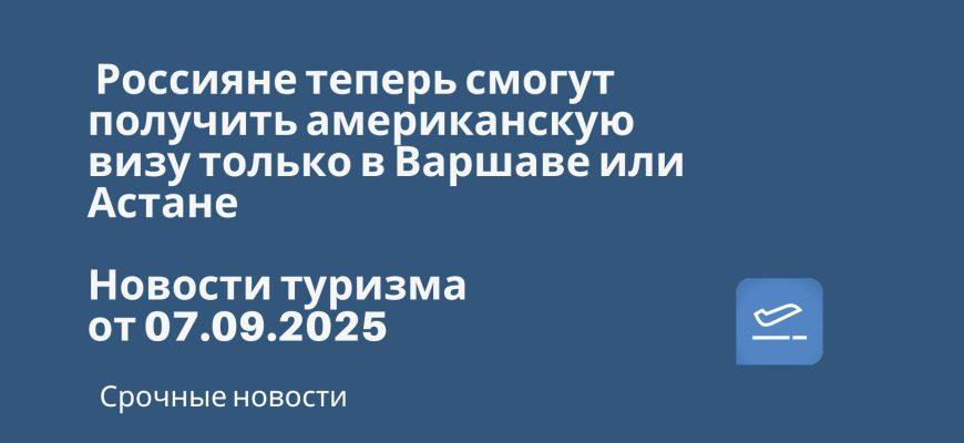 Новости - Россияне теперь смогут получить американскую визу только в Варшаве или Астане. Новости туризма от 07.09.2025