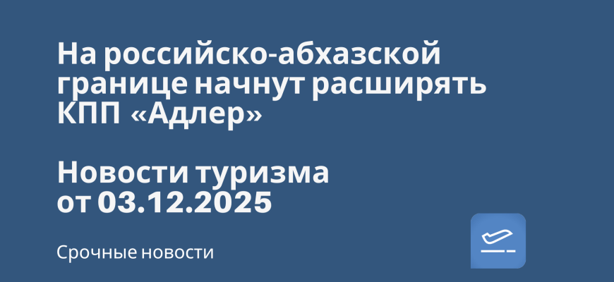 Новости - На российско-абхазской границе начнут расширять КПП «Адлер». Новости туризма от 03.12.2025