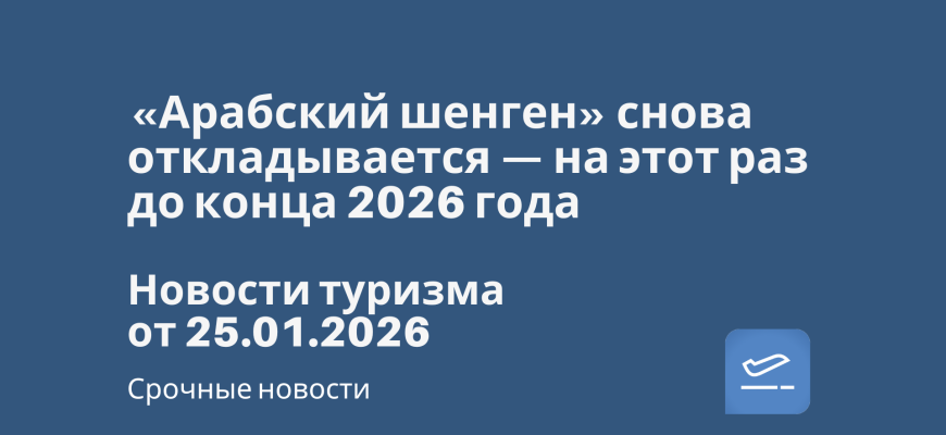 Новости - «Арабский шенген» снова откладывается — на этот раз до конца 2026 года. Новости туризма от 25.01.2026