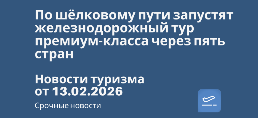 Новости - По шёлковому пути запустят железнодорожный тур премиум-класса через пять стран. Новости туризма от 13.02.2026