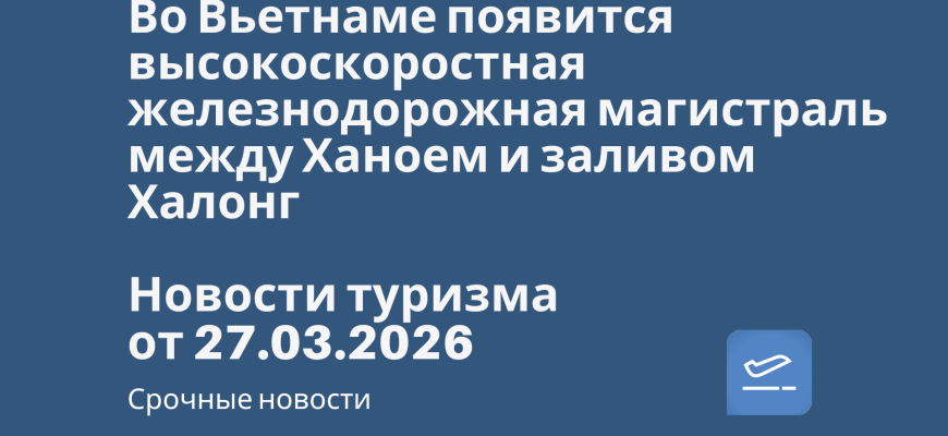 Новости - Во Вьетнаме появится высокоскоростная железнодорожная магистраль между Ханоем и заливом Халонг. Новости туризма от 28.03.2026