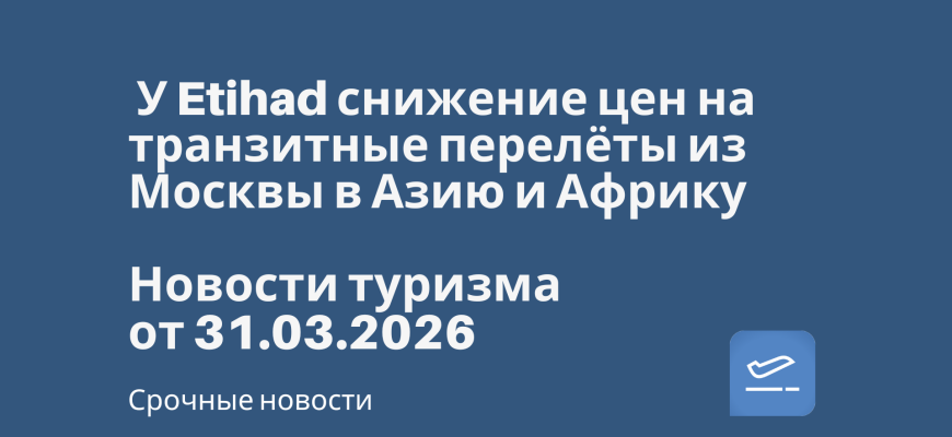 Новости - У Etihad снижение цен на транзитные перелёты из Москвы в Азию и Африку. Новости туризма от 31.03.2026