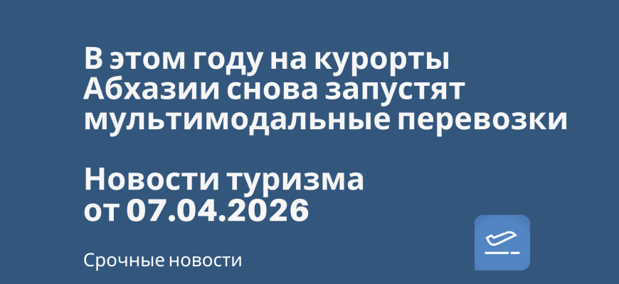 Новости - В этом году на курорты Абхазии снова запустят мультимодальные перевозки. Новости туризма от 07.04.2026