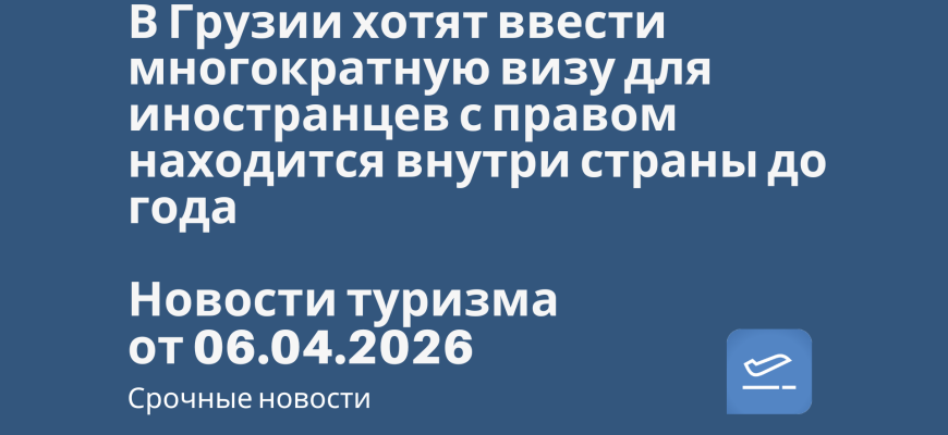 Новости - В Грузии хотят ввести многократную визу для иностранцев с правом находится внутри страны до года. Новости туризма от 06.04.2026