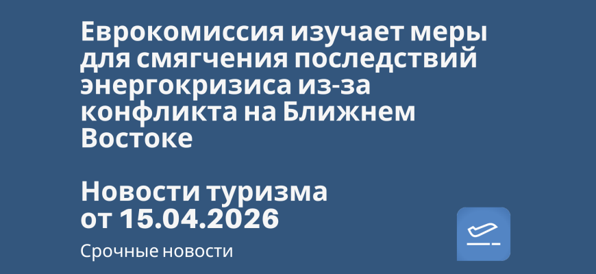 Новости - Еврокомиссия изучает меры для смягчения последствий энергокризиса из-за конфликта на Ближнем Востоке. Новости туризма от 15.04.2026