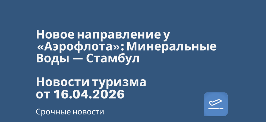 Новости - Новое направление у «Аэрофлота»: Минеральные Воды — Стамбул. Новости туризма от 16.04.2026