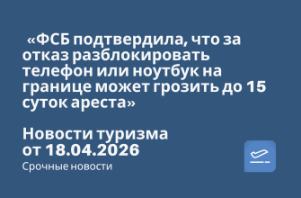 Новости - «ФСБ подтвердила, что за отказ разблокировать телефон или ноутбук на границе может грозить до 15 суток ареста». Новости туризма от 18.04.2026