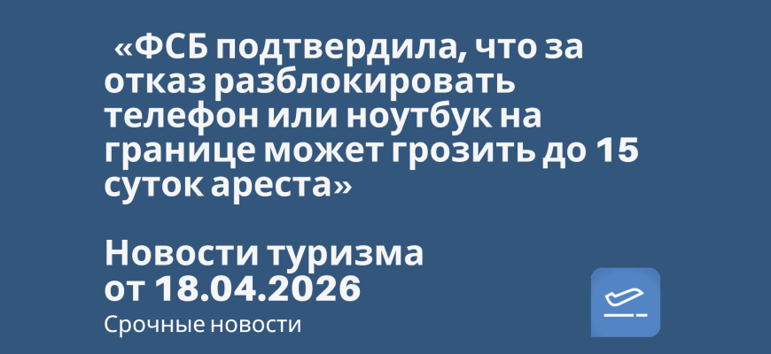 Новости - «ФСБ подтвердила, что за отказ разблокировать телефон или ноутбук на границе может грозить до 15 суток ареста». Новости туризма от 18.04.2026