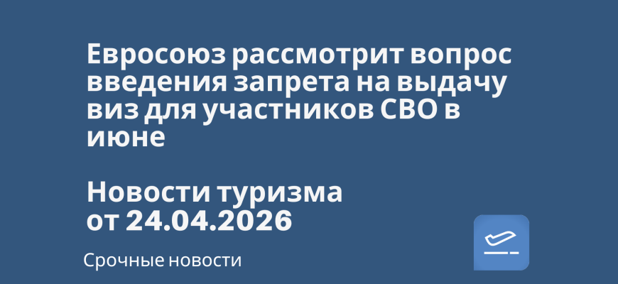 Новости - Евросоюз рассмотрит вопрос введения запрета на выдачу виз для участников СВО в июне. Новости туризма от 24.04.2026