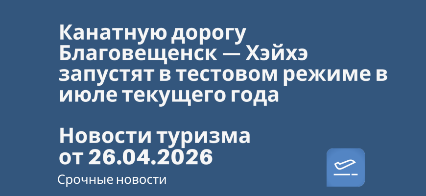 Новости - Канатную дорогу Благовещенск — Хэйхэ запустят в тестовом режиме в июле текущего года. Новости туризма от 26.04.2026