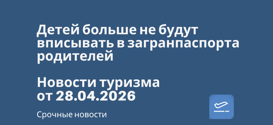 Билеты из... - Детей больше не будут вписывать в загранпаспорта родителей. Новости туризма от 28.04.2026