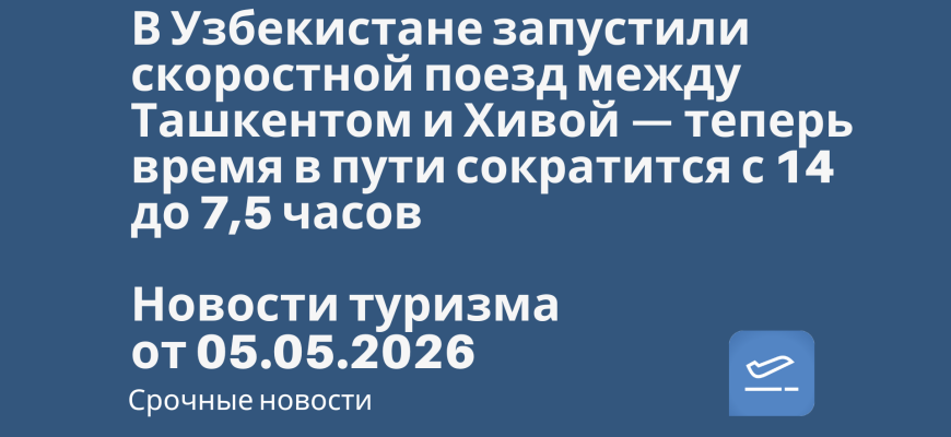 Новости - В Узбекистане запустили скоростной поезд между Ташкентом и Хивой — теперь время в пути сократится с 14 до 7,5 часов. Новости туризма от 05.05.2026