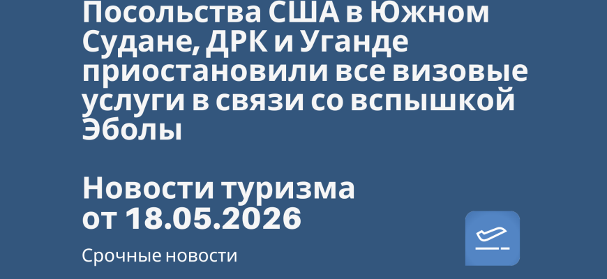 Новости - Посольства США в Южном Судане, ДРК и Уганде приостановили все визовые услуги в связи со вспышкой Эболы. Новости туризма от 18.05.2026