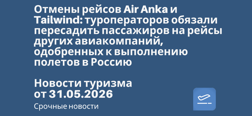 Новости - Отмены рейсов Air Anka и Tailwind: туроператоров обязали пересадить пассажиров на рейсы других авиакомпаний, одобренных к выполнению полетов в Россию. Новости туризма от 31.05.2026