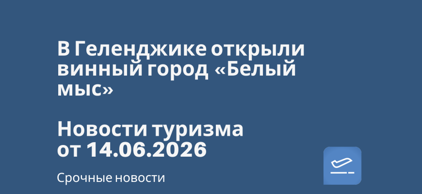 Новости - В Геленджике открыли винный город «Белый мыс». Новости туризма от 14.06.2026