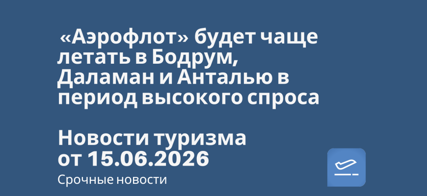 Новости - «Аэрофлот» будет чаще летать в Бодрум, Даламан и Анталью в период высокого спроса. Новости туризма от 15.06.2026