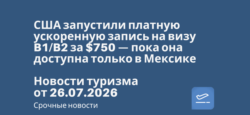Новости - США запустили платную ускоренную запись на визу B1/B2 за $750 — пока она доступна только в Мексике. Новости туризма от 26.07.2026