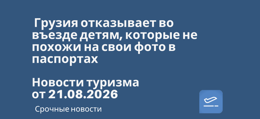 Новости - Грузия отказывает во въезде детям, которые не похожи на свои фото в паспортах. Новости туризма от 21.08.2026