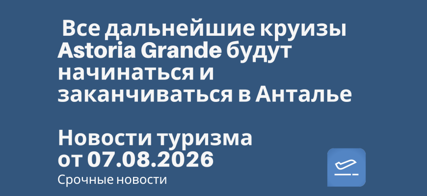 Новости - Все дальнейшие круизы Astoria Grande будут начинаться и заканчиваться в Анталье. Новости туризма от 07.08.2026