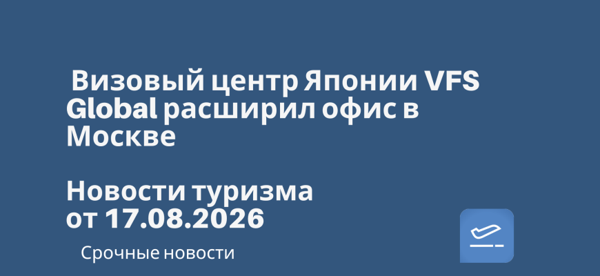 Новости - Визовый центр Японии VFS Global расширил офис в Москве. Новости туризма от 17.08.2026