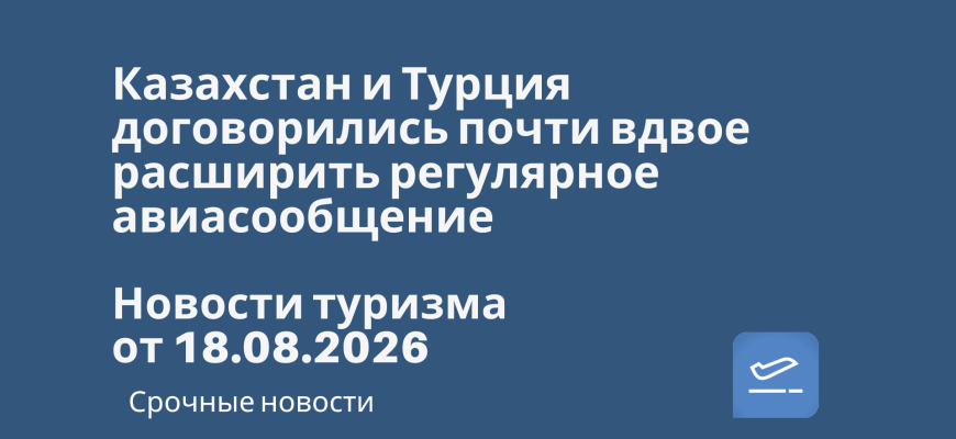 Новости - Казахстан и Турция договорились почти вдвое расширить регулярное авиасообщение. Новости туризма от 18.08.2026