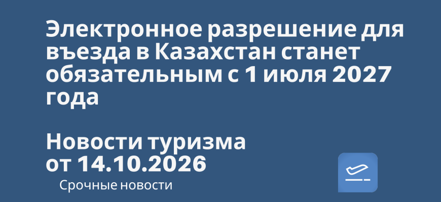 Новости - Электронное разрешение для въезда в Казахстан станет обязательным с 1 июля 2027 года. Новости туризма от 14.10.2026